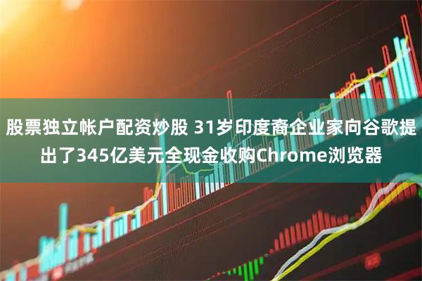 股票独立帐户配资炒股 31岁印度裔企业家向谷歌提出了345亿美元全现金收购Chrome浏览器
