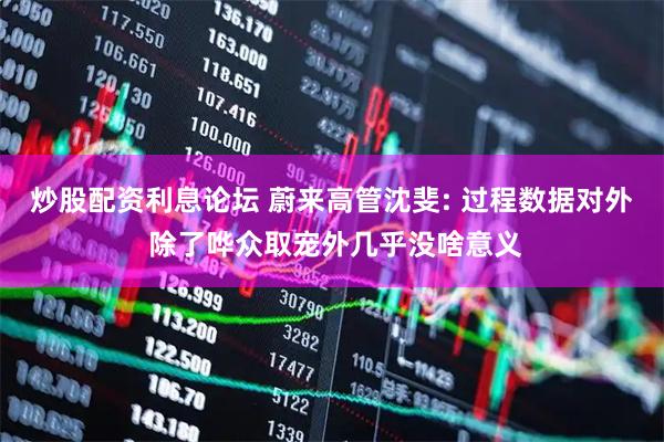 炒股配资利息论坛 蔚来高管沈斐: 过程数据对外 除了哗众取宠外几乎没啥意义