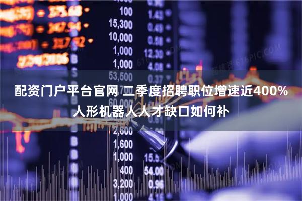 配资门户平台官网 二季度招聘职位增速近400%人形机器人人才缺口如何补