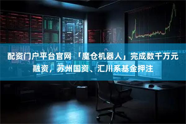 配资门户平台官网 「魔仓机器人」完成数千万元融资，苏州国资、汇川系基金押注