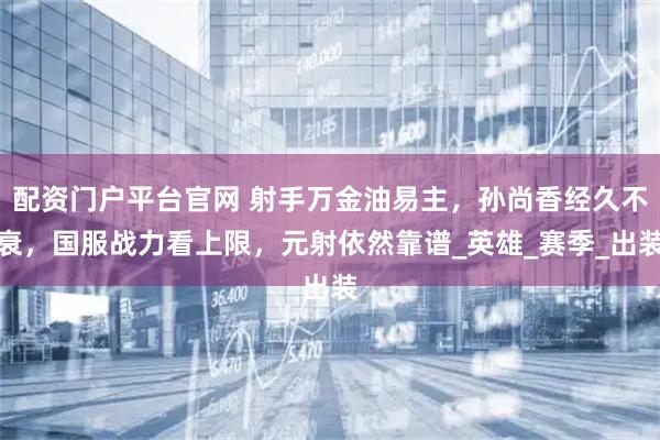 配资门户平台官网 射手万金油易主，孙尚香经久不衰，国服战力看上限，元射依然靠谱_英雄_赛季_出装