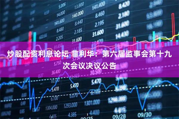 炒股配资利息论坛 菲利华：第六届监事会第十九次会议决议公告