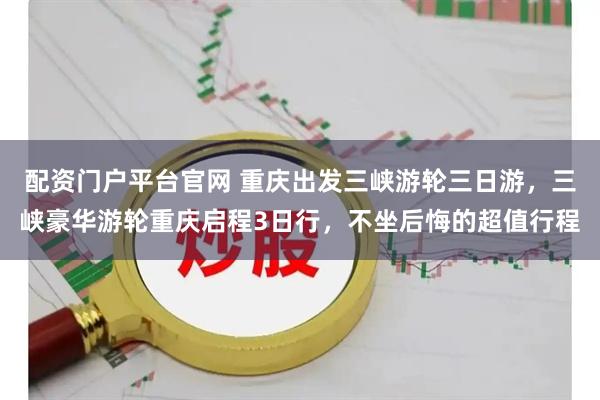 配资门户平台官网 重庆出发三峡游轮三日游，三峡豪华游轮重庆启程3日行，不坐后悔的超值行程