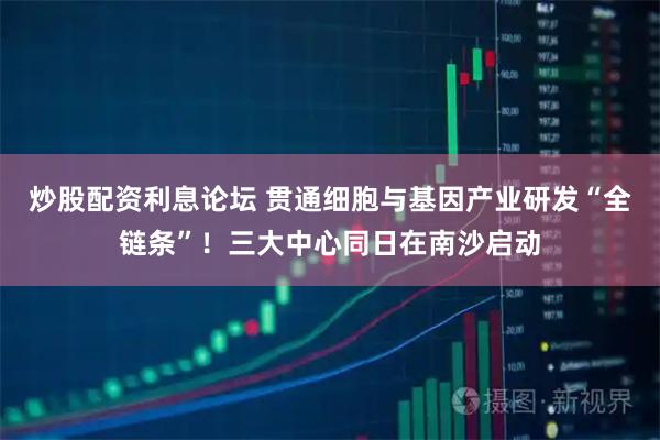 炒股配资利息论坛 贯通细胞与基因产业研发“全链条”！三大中心同日在南沙启动
