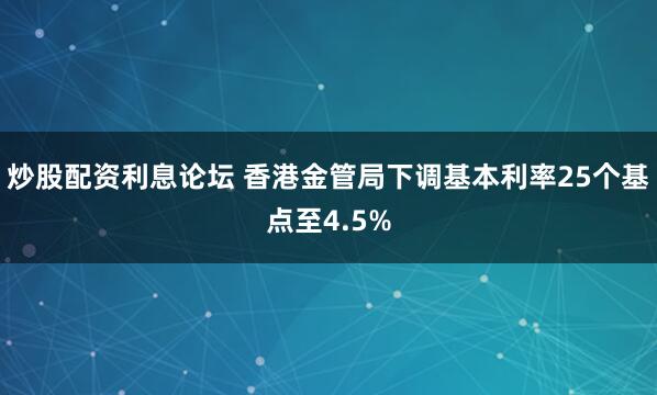 炒股配资利息论坛 香港金管局下调基本利率25个基点至4.5%
