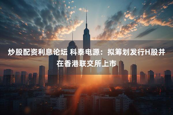 炒股配资利息论坛 科泰电源：拟筹划发行H股并在香港联交所上市