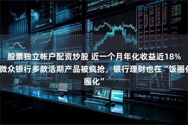 股票独立帐户配资炒股 近一个月年化收益近18%？微众银行多款活期产品被疯抢，银行理财也在“饭圈化”