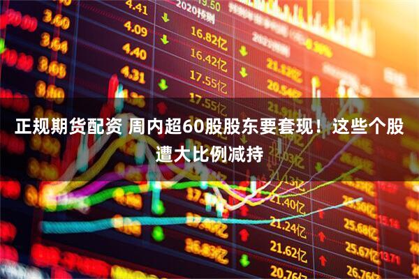 正规期货配资 周内超60股股东要套现！这些个股遭大比例减持