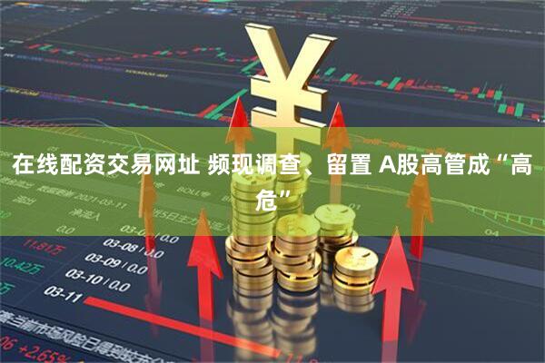 在线配资交易网址 频现调查、留置 A股高管成“高危”
