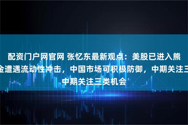 配资门户网官网 张忆东最新观点：美股已进入熊市，黄金遭遇流动性冲击，中国市场可积极防御，中期关注三类机会