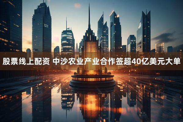 股票线上配资 中沙农业产业合作签超40亿美元大单