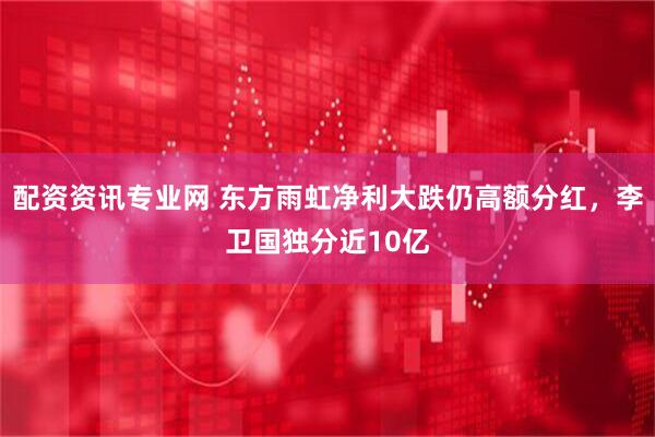 配资资讯专业网 东方雨虹净利大跌仍高额分红，李卫国独分近10亿