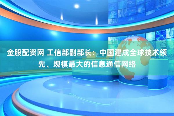 金股配资网 工信部副部长：中国建成全球技术领先、规模最大的信息通信网络