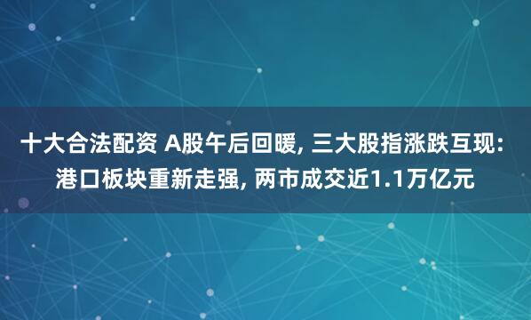 十大合法配资 A股午后回暖, 三大股指涨跌互现: 港口板块重新走强, 两市成交近1.1万亿元