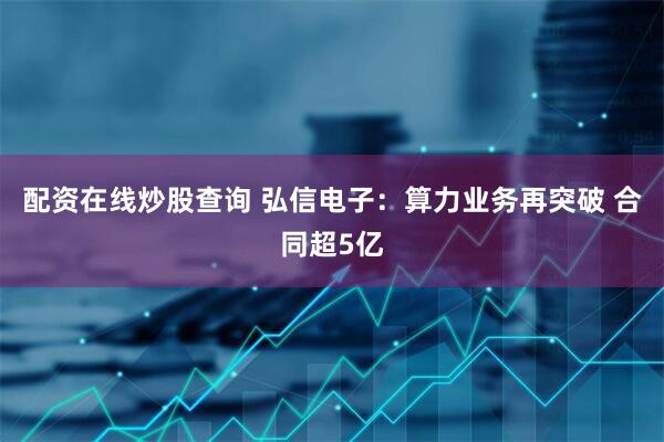 配资在线炒股查询 弘信电子：算力业务再突破 合同超5亿