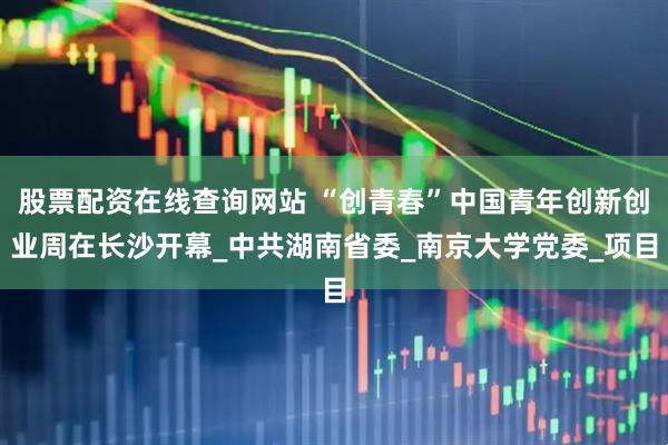 股票配资在线查询网站 “创青春”中国青年创新创业周在长沙开幕_中共湖南省委_南京大学党委_项目