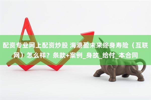 配资专业网上配资炒股 海港盈未来终身寿险（互联网）怎么样？条款+案例_身故_给付_本合同
