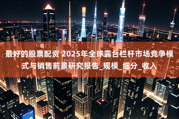 最好的股票配资 2025年全球露台栏杆市场竞争模式与销售前景研究报告_规模_细分_收入