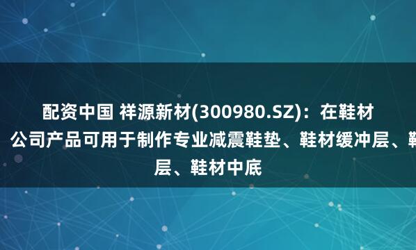 配资中国 祥源新材(300980.SZ)：在鞋材制造中，公司产品可用于制作专业减震鞋垫、鞋材缓冲层、鞋材中底