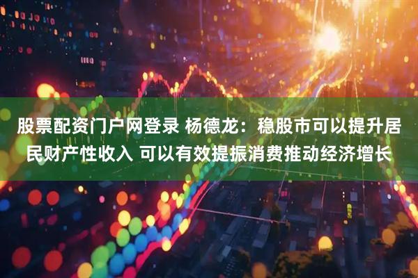 股票配资门户网登录 杨德龙：稳股市可以提升居民财产性收入 可以有效提振消费推动经济增长