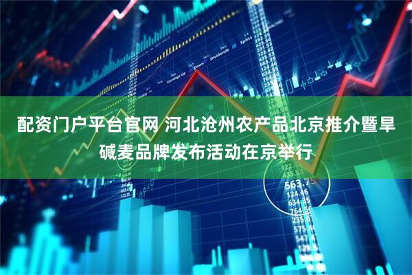 配资门户平台官网 河北沧州农产品北京推介暨旱碱麦品牌发布活动在京举行