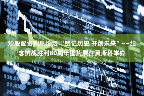 炒股配资利息论坛 “铭记历史 开创未来”——纪念抗战胜利80周年图片展在莫斯科举办