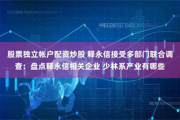 股票独立帐户配资炒股 释永信接受多部门联合调查：盘点释永信相关企业 少林系产业有哪些