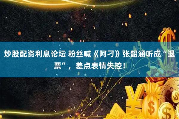 炒股配资利息论坛 粉丝喊《阿刁》张韶涵听成“退票”，差点表情失控！