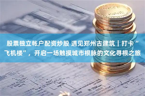 股票独立帐户配资炒股 遇见郑州古建筑｜打卡“飞机楼”，开启一场触摸城市根脉的文化寻根之旅