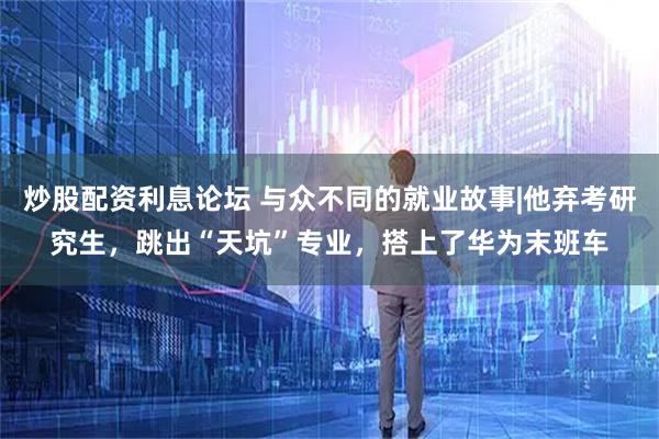 炒股配资利息论坛 与众不同的就业故事|他弃考研究生，跳出“天坑”专业，搭上了华为末班车