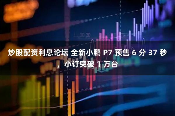 炒股配资利息论坛 全新小鹏 P7 预售 6 分 37 秒，小订突破 1 万台