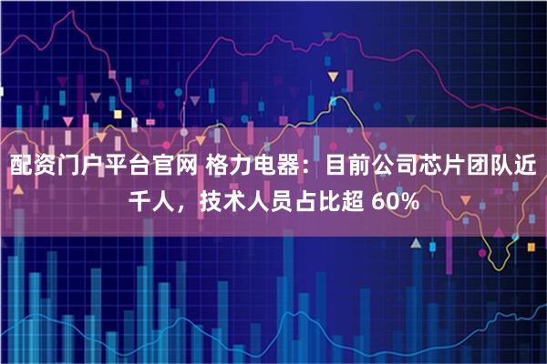 配资门户平台官网 格力电器：目前公司芯片团队近千人，技术人员占比超 60%