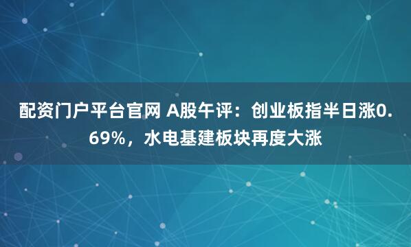 配资门户平台官网 A股午评：创业板指半日涨0.69%，水电基建板块再度大涨