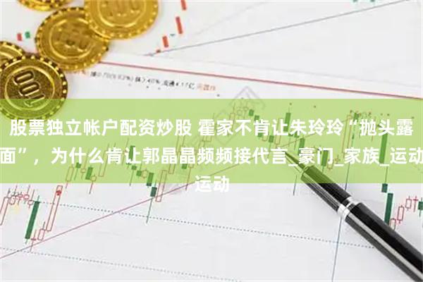 股票独立帐户配资炒股 霍家不肯让朱玲玲“抛头露面”，为什么肯让郭晶晶频频接代言_豪门_家族_运动