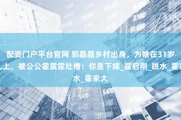配资门户平台官网 郭晶晶乡村出身，为啥在31岁婚礼上，被公公霍震霆吐槽：你是下嫁_霍启刚_跳水_霍家大