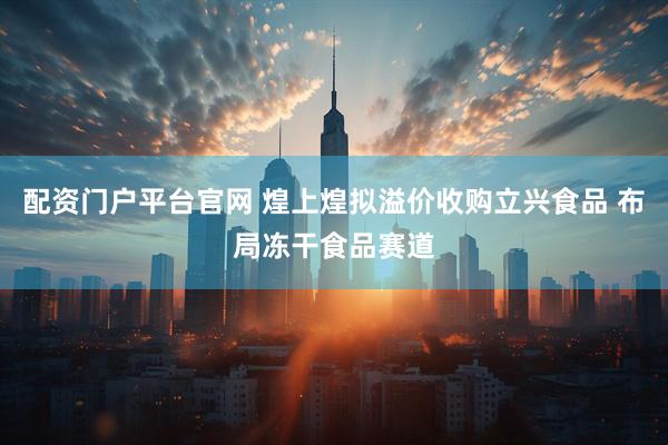 配资门户平台官网 煌上煌拟溢价收购立兴食品 布局冻干食品赛道