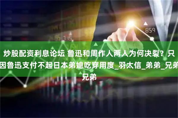炒股配资利息论坛 鲁迅和周作人两人为何决裂？只因鲁迅支付不起日本弟媳吃穿用度_羽太信_弟弟_兄弟