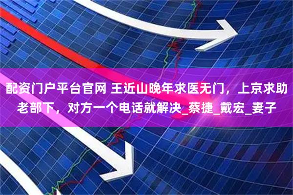 配资门户平台官网 王近山晚年求医无门，上京求助老部下，对方一个电话就解决_蔡捷_戴宏_妻子