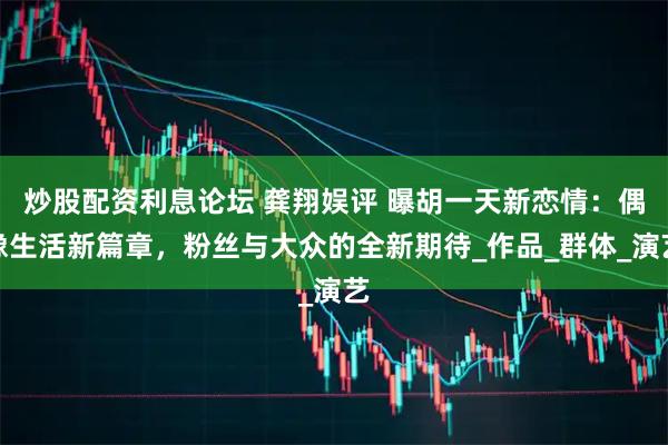 炒股配资利息论坛 龚翔娱评 曝胡一天新恋情：偶像生活新篇章，粉丝与大众的全新期待_作品_群体_演艺