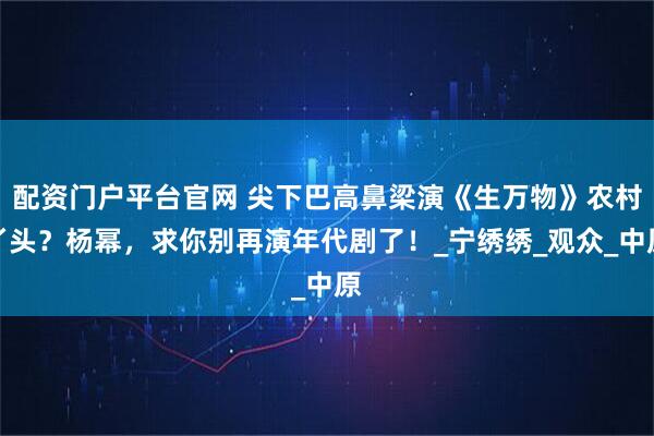 配资门户平台官网 尖下巴高鼻梁演《生万物》农村丫头？杨幂，求你别再演年代剧了！_宁绣绣_观众_中原