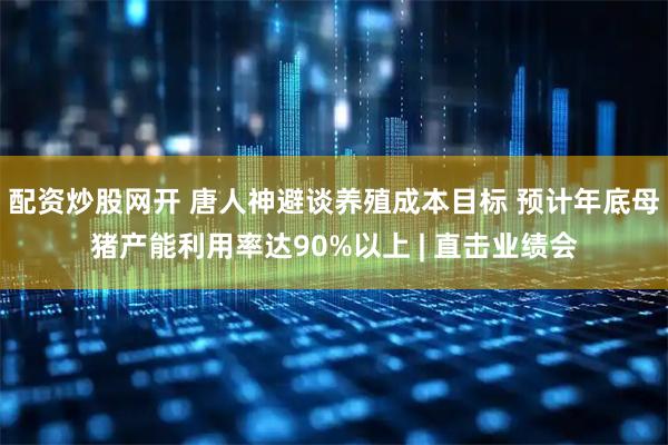 配资炒股网开 唐人神避谈养殖成本目标 预计年底母猪产能利用率达90%以上 | 直击业绩会