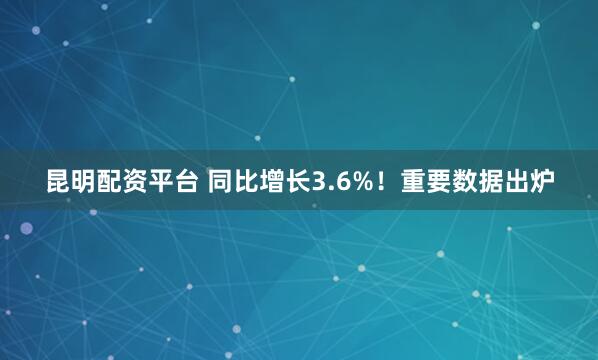 昆明配资平台 同比增长3.6%！重要数据出炉