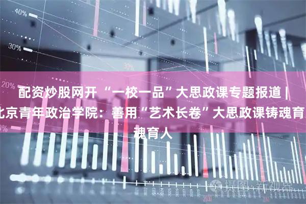 配资炒股网开 “一校一品”大思政课专题报道 | 北京青年政治学院：善用“艺术长卷”大思政课铸魂育人