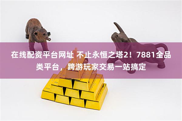在线配资平台网址 不止永恒之塔2！7881全品类平台，跨游玩家交易一站搞定