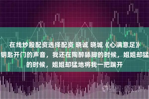 在线炒股配资选择配资 晓诚 晓城《心满意足》忽然，门外传来钥匙开门的声音，我还在陶醉舔脚的时候，姐姐却猛地将我一把踹开