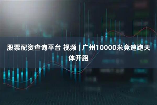 股票配资查询平台 视频 | 广州10000米竞速跑天体开跑